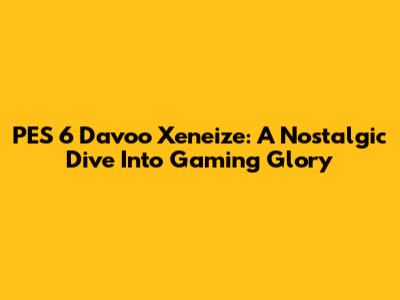 PES 6 Davoo Xeneize: A Nostalgic Dive Into Gaming Glory
