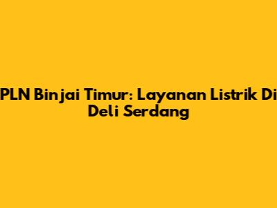 PLN Binjai Timur: Layanan Listrik Di Deli Serdang