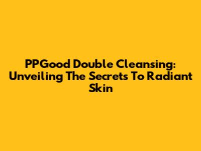 PPGood Double Cleansing: Unveiling The Secrets To Radiant Skin