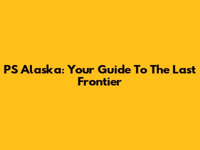 PS Alaska: Your Guide To The Last Frontier