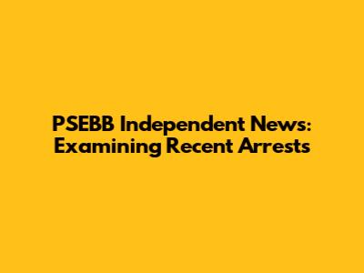 PSEBB Independent News: Examining Recent Arrests