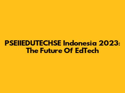 PSEIIEDUTECHSE Indonesia 2023: The Future Of EdTech