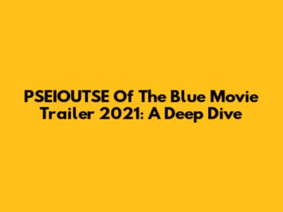 PSEIOUTSE Of The Blue Movie Trailer 2021: A Deep Dive