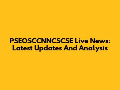 PSEOSCCNNCSCSE Live News: Latest Updates And Analysis