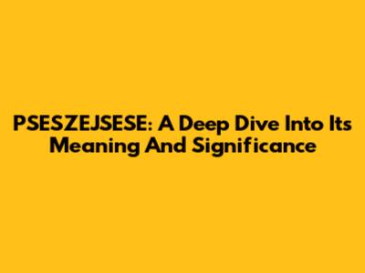 PSESZEJSESE: A Deep Dive Into Its Meaning And Significance
