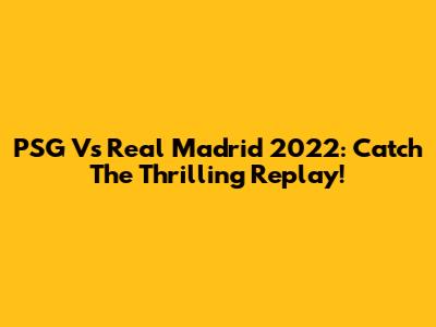 PSG Vs Real Madrid 2022: Catch The Thrilling Replay!