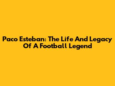Paco Esteban: The Life And Legacy Of A Football Legend