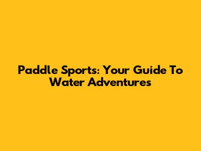 Paddle Sports: Your Guide To Water Adventures