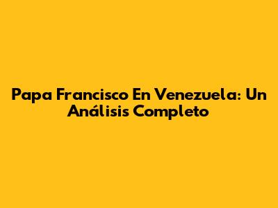Papa Francisco En Venezuela: Un Análisis Completo