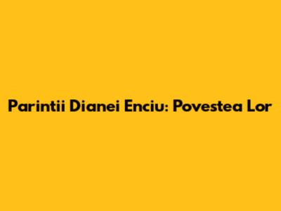 Parintii Dianei Enciu: Povestea Lor