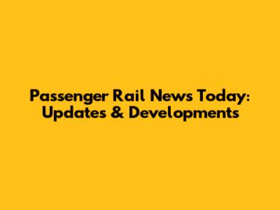 Passenger Rail News Today: Updates & Developments