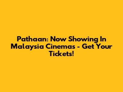 Pathaan: Now Showing In Malaysia Cinemas - Get Your Tickets!