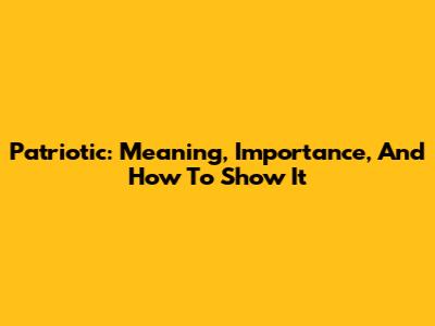 Patriotic: Meaning, Importance, And How To Show It