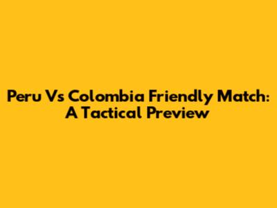 Peru Vs Colombia Friendly Match: A Tactical Preview
