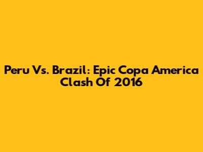 Peru Vs. Brazil: Epic Copa America Clash Of 2016