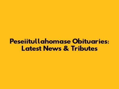 Peseiitullahomase Obituaries: Latest News & Tributes