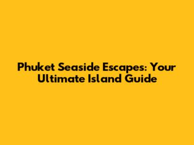 Phuket Seaside Escapes: Your Ultimate Island Guide