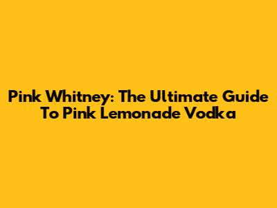 Pink Whitney: The Ultimate Guide To Pink Lemonade Vodka