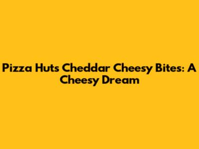 Pizza Hut's Cheddar Cheesy Bites: A Cheesy Dream
