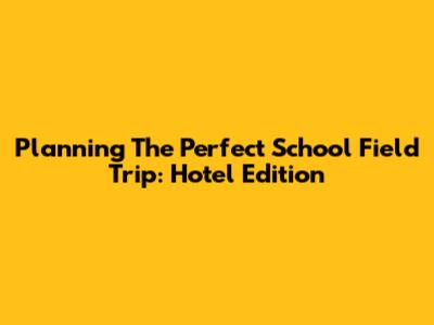 Planning The Perfect School Field Trip: Hotel Edition