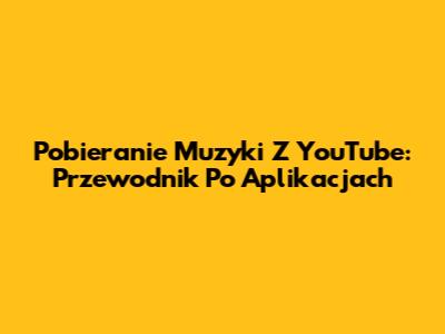 Pobieranie Muzyki Z YouTube: Przewodnik Po Aplikacjach
