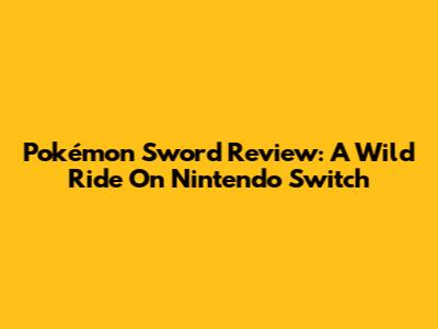 Pokémon Sword Review: A Wild Ride On Nintendo Switch