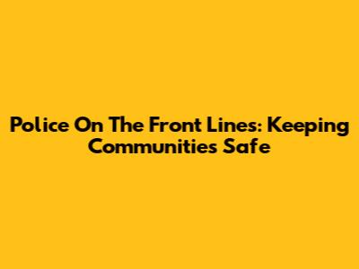 Police On The Front Lines: Keeping Communities Safe