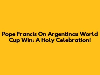 Pope Francis On Argentina's World Cup Win: A Holy Celebration!