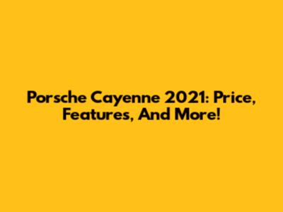 Porsche Cayenne 2021: Price, Features, And More!