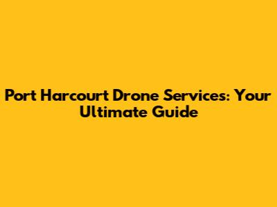Port Harcourt Drone Services: Your Ultimate Guide