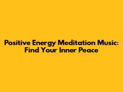 Positive Energy Meditation Music: Find Your Inner Peace