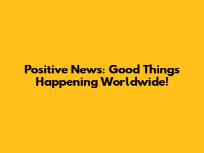 Positive News: Good Things Happening Worldwide!