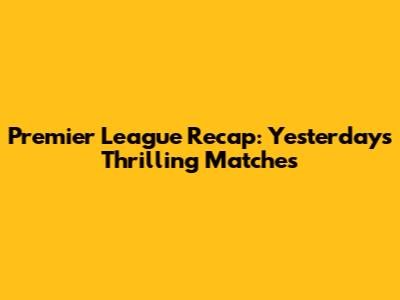 Premier League Recap: Yesterday's Thrilling Matches