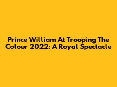 Prince William At Trooping The Colour 2022: A Royal Spectacle