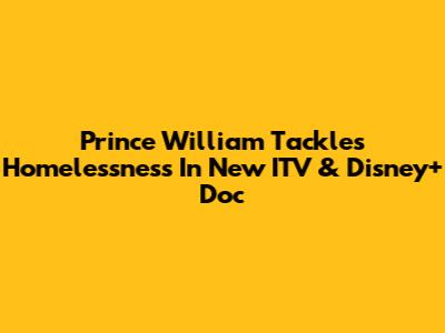 Prince William Tackles Homelessness In New ITV & Disney+ Doc
