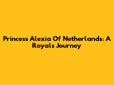 Princess Alexia Of Netherlands: A Royal's Journey