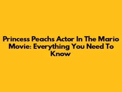 Princess Peach's Actor In The Mario Movie: Everything You Need To Know