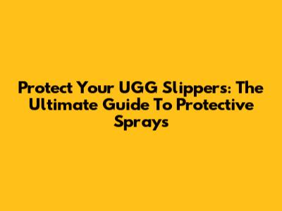 Protect Your UGG Slippers: The Ultimate Guide To Protective Sprays