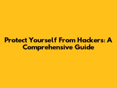 Protect Yourself From Hackers: A Comprehensive Guide