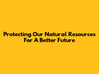 Protecting Our Natural Resources For A Better Future