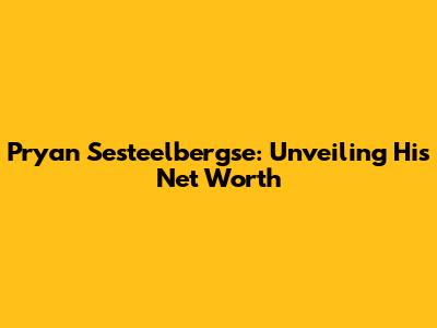 Pryan Sesteelbergse: Unveiling His Net Worth