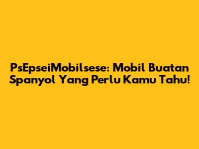 PsEpseiMobilsese: Mobil Buatan Spanyol Yang Perlu Kamu Tahu!