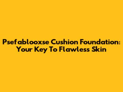 Psefablooxse Cushion Foundation: Your Key To Flawless Skin