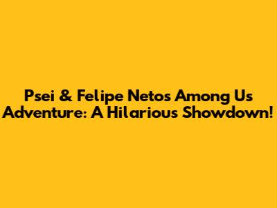 Psei & Felipe Neto's Among Us Adventure: A Hilarious Showdown!