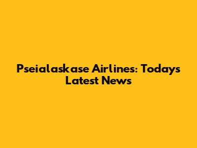 Pseialaskase Airlines: Today's Latest News