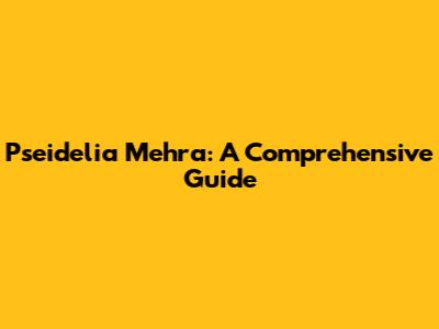 Pseidelia Mehra: A Comprehensive Guide