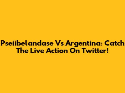 Pseiibelandase Vs Argentina: Catch The Live Action On Twitter!