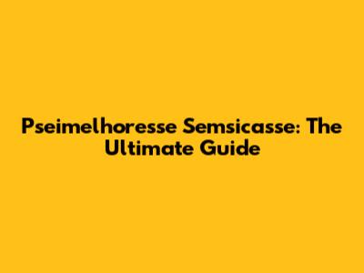 Pseimelhoresse Semsicasse: The Ultimate Guide