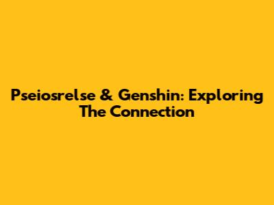 Pseiosrelse & Genshin: Exploring The Connection