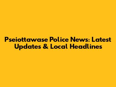 Pseiottawase Police News: Latest Updates & Local Headlines